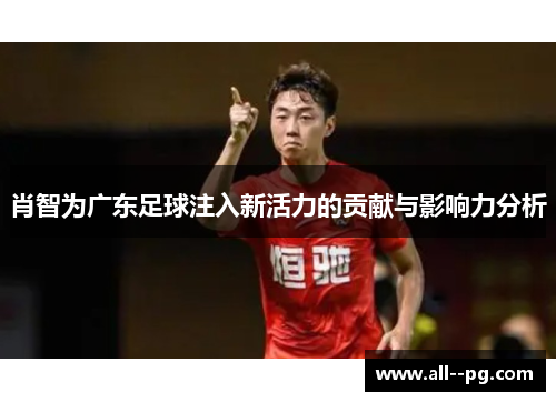 肖智为广东足球注入新活力的贡献与影响力分析 肖智为广东足球注入新活力的贡献与影响力分析