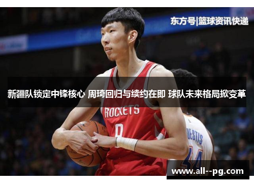 新疆队锁定中锋核心 周琦回归与续约在即 球队未来格局掀变革 新疆队锁定中锋核心 周琦回归与续约在即 球队未来格局掀变革