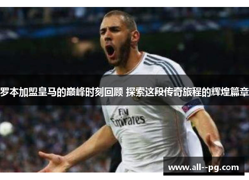 罗本加盟皇马的巅峰时刻回顾 探索这段传奇旅程的辉煌篇章