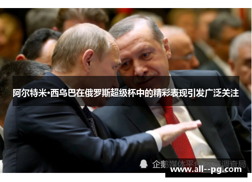 阿尔特米·西乌巴在俄罗斯超级杯中的精彩表现引发广泛关注 阿尔特米·西乌巴在俄罗斯超级杯中的精彩表现引发广泛关注