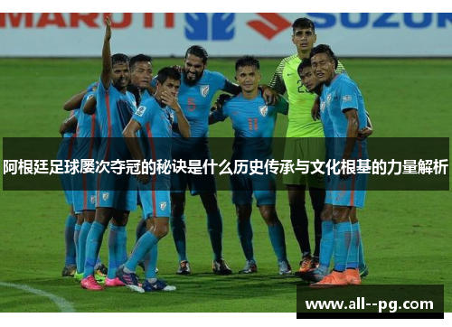 阿根廷足球屡次夺冠的秘诀是什么历史传承与文化根基的力量解析
