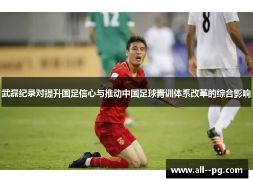 武磊纪录对提升国足信心与推动中国足球青训体系改革的综合影响 武磊纪录对提升国足信心与推动中国足球青训体系改革的综合影响