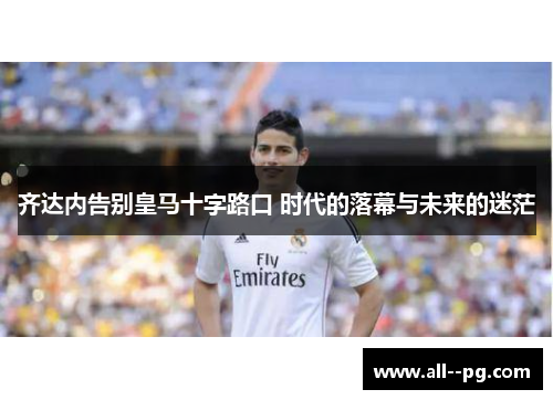 齐达内告别皇马十字路口 时代的落幕与未来的迷茫