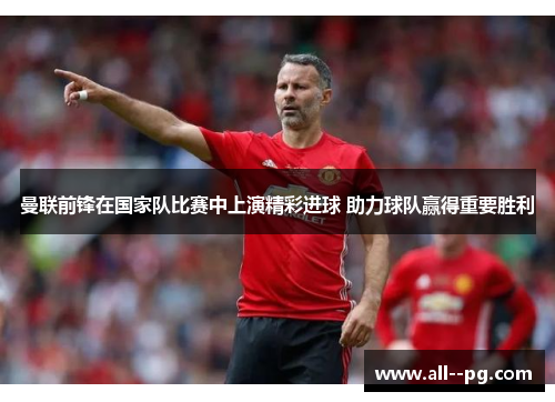 曼联前锋在国家队比赛中上演精彩进球 助力球队赢得重要胜利