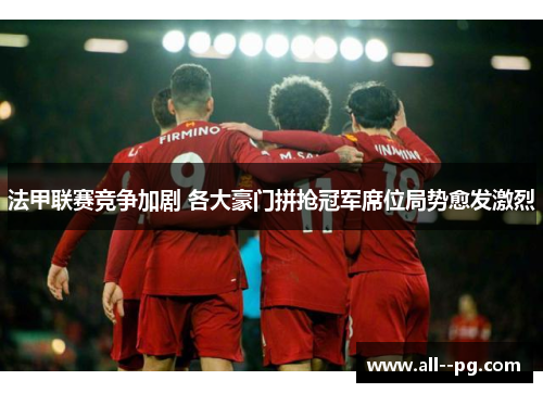 法甲联赛竞争加剧 各大豪门拼抢冠军席位局势愈发激烈