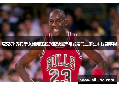迈克尔·乔丹子女如何在继承篮球遗产与发展商业事业中找到平衡 迈克尔·乔丹子女如何在继承篮球遗产与发展商业事业中找到平衡