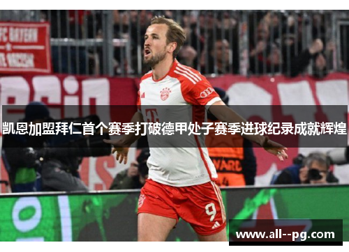 凯恩加盟拜仁首个赛季打破德甲处子赛季进球纪录成就辉煌 凯恩加盟拜仁首个赛季打破德甲处子赛季进球纪录成就辉煌