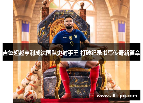 吉鲁超越亨利成法国队史射手王 打破纪录书写传奇新篇章 吉鲁超越亨利成法国队史射手王 打破纪录书写传奇新篇章