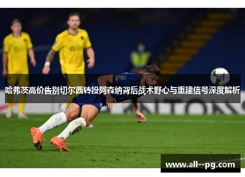 哈弗茨高价告别切尔西转投阿森纳背后战术野心与重建信号深度解析 哈弗茨高价告别切尔西转投阿森纳背后战术野心与重建信号深度解析