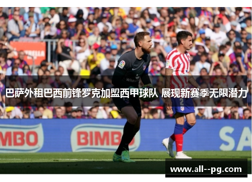 巴萨外租巴西前锋罗克加盟西甲球队 展现新赛季无限潜力 巴萨外租巴西前锋罗克加盟西甲球队 展现新赛季无限潜力