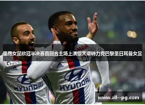 里昂女足欧冠半决赛首回合主场上演惊天逆转力克巴黎圣日耳曼女足