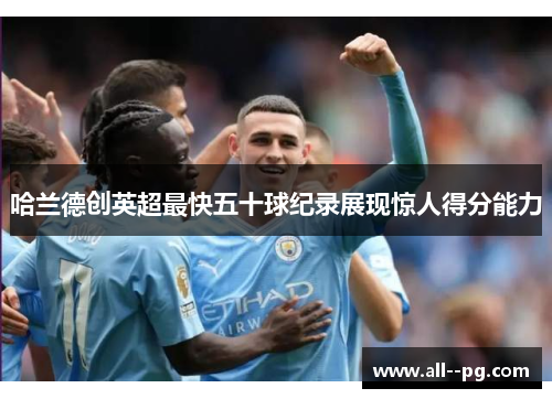 哈兰德创英超最快五十球纪录展现惊人得分能力