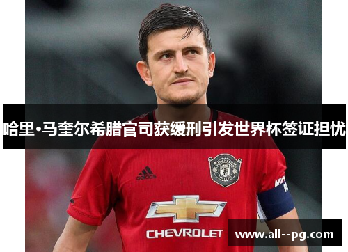 哈里·马奎尔希腊官司获缓刑引发世界杯签证担忧